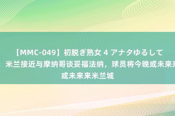 【MMC-049】初脱ぎ熟女 4 アナタゆるして 罗马诺：米兰接近与摩纳哥谈妥福法纳，球员将今晚或未来来米兰城