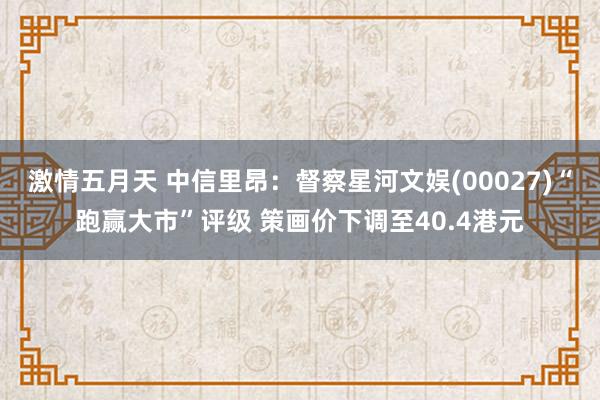 激情五月天 中信里昂：督察星河文娱(00027)“跑赢大市”评级 策画价下调至40.4港元