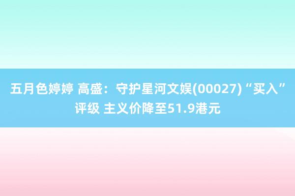 五月色婷婷 高盛：守护星河文娱(00027)“买入”评级 主义价降至51.9港元