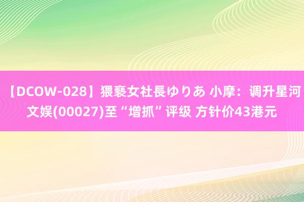 【DCOW-028】猥褻女社長ゆりあ 小摩：调升星河文娱(00027)至“增抓”评级 方针价43港元