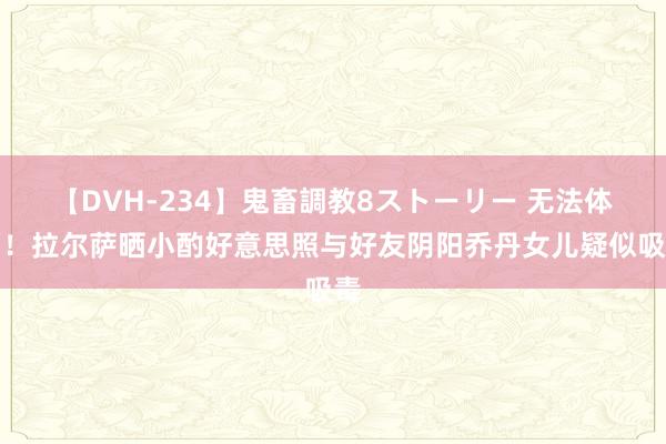 【DVH-234】鬼畜調教8ストーリー 无法体面！拉尔萨晒小酌好意思照与好友阴阳乔丹女儿疑似吸毒