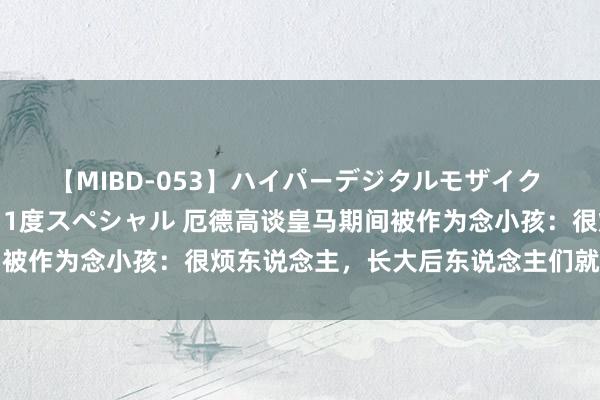 【MIBD-053】ハイパーデジタルモザイク あの娘のセックスをもう1度スペシャル 厄德高谈皇马期间被作为念小孩：很烦东说念主，长大后东说念主们就会看实力