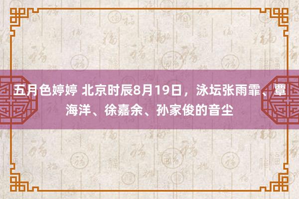 五月色婷婷 北京时辰8月19日，泳坛张雨霏、覃海洋、徐嘉余、孙家俊的音尘