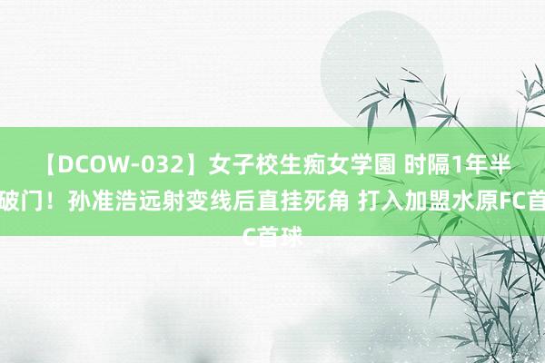 【DCOW-032】女子校生痴女学園 时隔1年半再破门！孙准浩远射变线后直挂死角 打入加盟水原FC首球