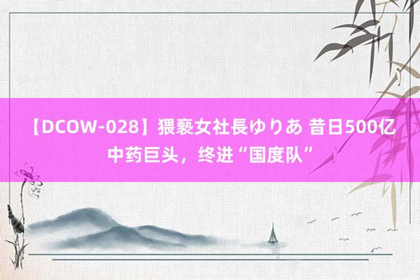 【DCOW-028】猥褻女社長ゆりあ 昔日500亿中药巨头，终进“国度队”