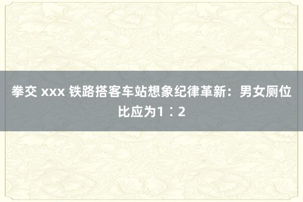 拳交 xxx 铁路搭客车站想象纪律革新：男女厕位比应为1∶2