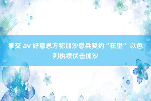 拳交 av 好意思方称加沙息兵契约“在望” 以色列执续伏击加沙