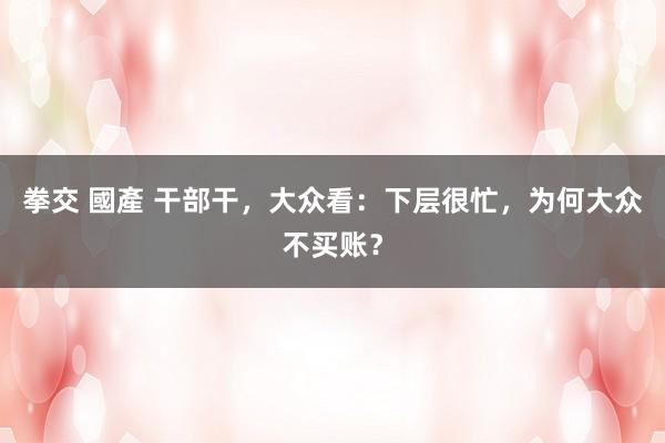 拳交 國產 干部干，大众看：下层很忙，为何大众不买账？