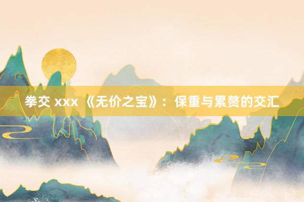 拳交 xxx 《无价之宝》：保重与累赘的交汇