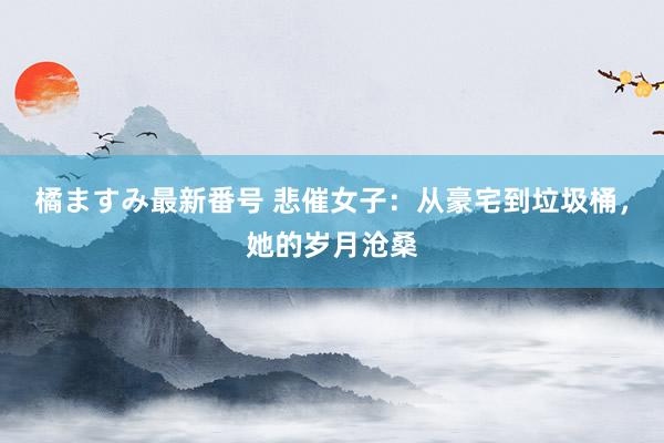 橘ますみ最新番号 悲催女子：从豪宅到垃圾桶，她的岁月沧桑