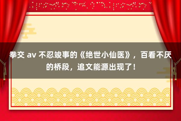 拳交 av 不忍竣事的《绝世小仙医》，百看不厌的桥段，追文能源出现了！