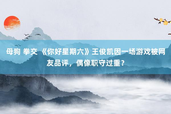 母狗 拳交 《你好星期六》王俊凯因一场游戏被网友品评，偶像职守过重？