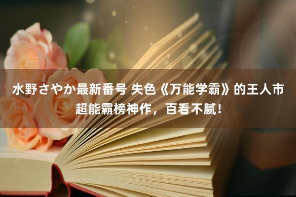 水野さやか最新番号 失色《万能学霸》的王人市超能霸榜神作，百看不腻！