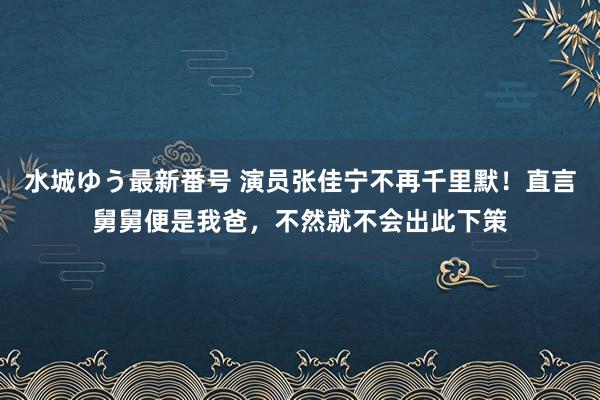 水城ゆう最新番号 演员张佳宁不再千里默！直言舅舅便是我爸，不然就不会出此下策