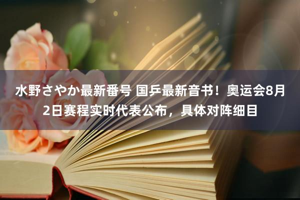 水野さやか最新番号 国乒最新音书！奥运会8月2日赛程实时代表公布，具体对阵细目