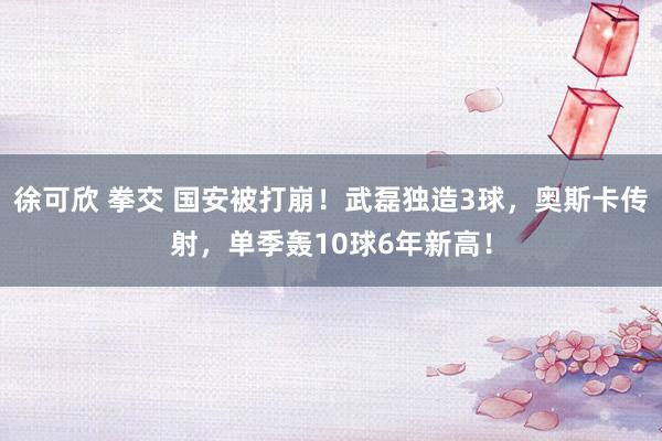 徐可欣 拳交 国安被打崩！武磊独造3球，奥斯卡传射，单季轰10球6年新高！