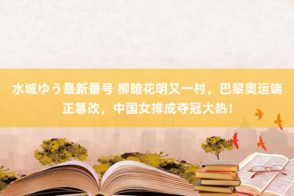 水城ゆう最新番号 柳暗花明又一村，巴黎奥运端正篡改，中国女排成夺冠大热！