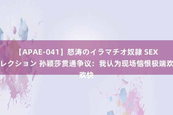 【APAE-041】怒涛のイラマチオ奴隷 SEXコレクション 孙颖莎贯通争议：我认为现场恼恨极端欢快