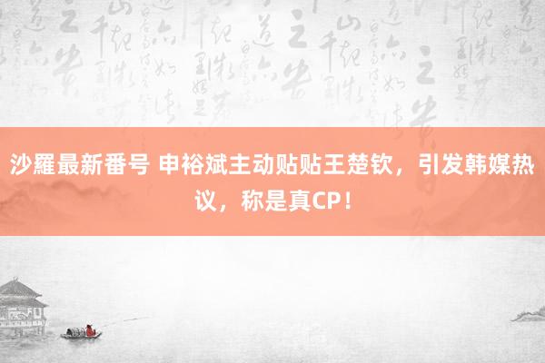 沙羅最新番号 申裕斌主动贴贴王楚钦，引发韩媒热议，称是真CP！