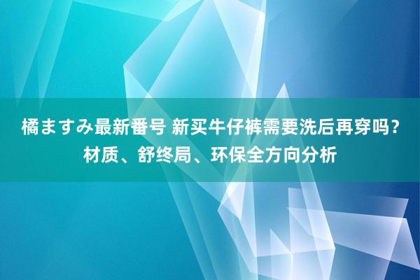 橘ますみ最新番号 新买牛仔裤需要洗后再穿吗？材质、舒终局、环保全方向分析