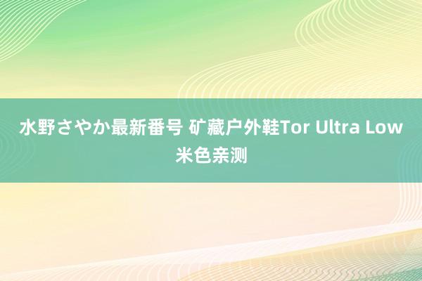 水野さやか最新番号 矿藏户外鞋Tor Ultra Low米色亲测