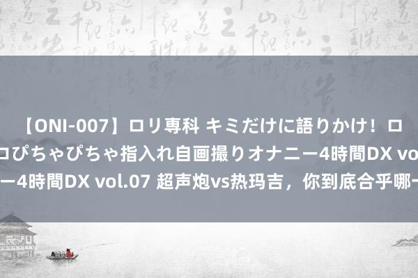 【ONI-007】ロリ専科 キミだけに語りかけ！ロリっ娘20人！オマ●コぴちゃぴちゃ指入れ自画撮りオナニー4時間DX vol.07 超声炮vs热玛吉，你到底合乎哪一个？