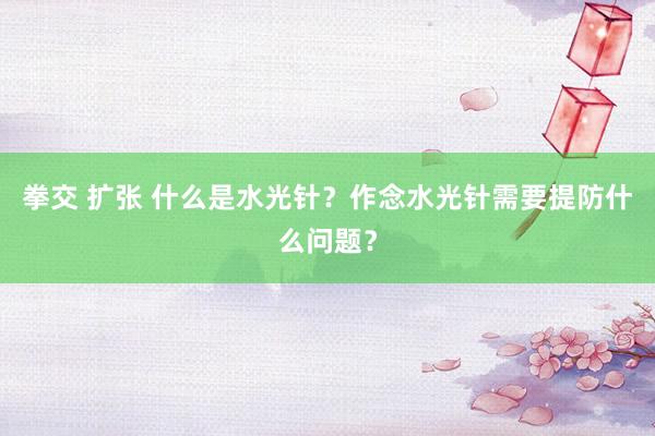 拳交 扩张 什么是水光针？作念水光针需要提防什么问题？