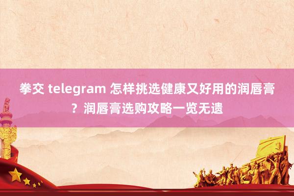 拳交 telegram 怎样挑选健康又好用的润唇膏？润唇膏选购攻略一览无遗