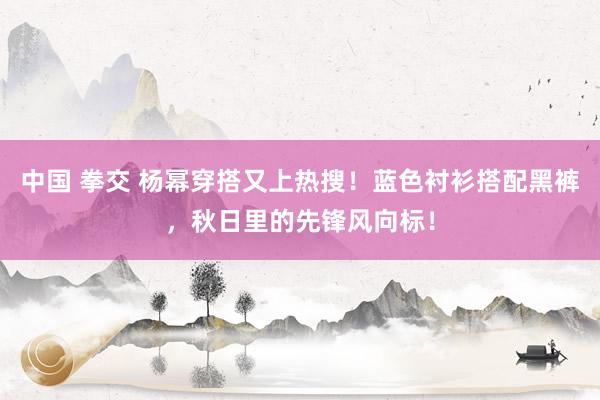 中国 拳交 杨幂穿搭又上热搜！蓝色衬衫搭配黑裤，秋日里的先锋风向标！