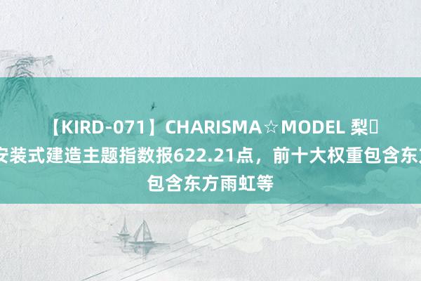 【KIRD-071】CHARISMA☆MODEL 梨々花 中证安装式建造主题指数报622.21点，前十大权重包含东方雨虹等