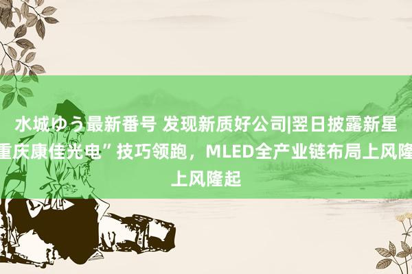 水城ゆう最新番号 发现新质好公司|翌日披露新星“重庆康佳光电”技巧领跑，MLED全产业链布局上风隆起