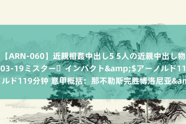 【ARN-060】近親相姦中出し5 5人の近親中出し物語</a>2008-03-19ミスター・インパクト&$アーノルド119分钟 意甲概括：那不勒斯完胜博洛尼亚&#32;罗马不敌恩波利