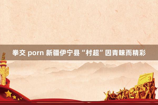 拳交 porn 新疆伊宁县“村超”因青睐而精彩