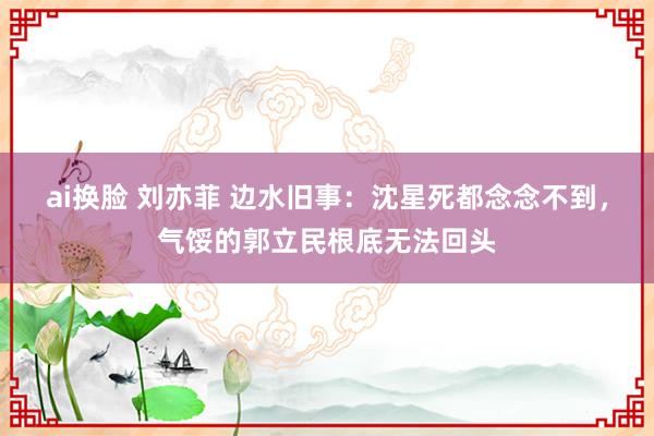 ai换脸 刘亦菲 边水旧事：沈星死都念念不到，气馁的郭立民根底无法回头