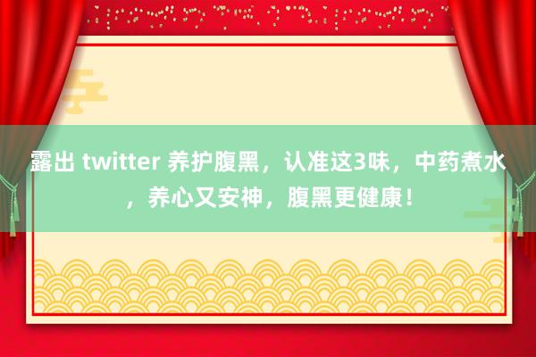 露出 twitter 养护腹黑，认准这3味，中药煮水，养心又安神，腹黑更健康！