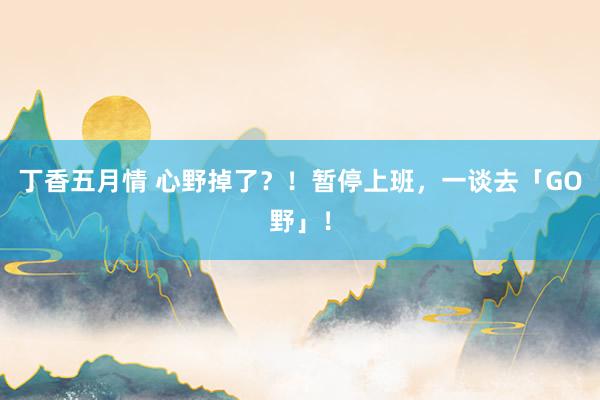 丁香五月情 心野掉了？！暂停上班，一谈去「GO野」！