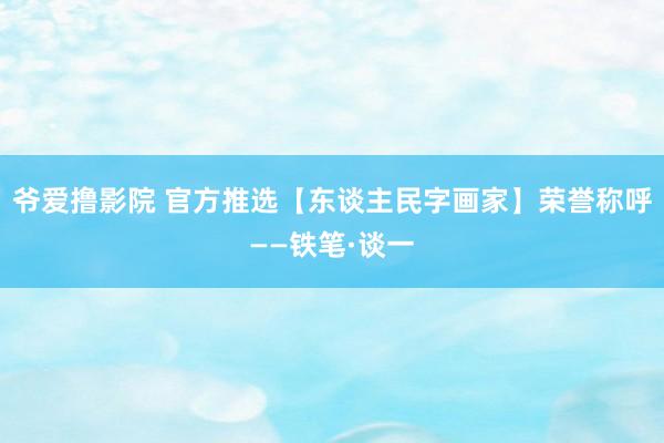 爷爱撸影院 官方推选【东谈主民字画家】荣誉称呼——铁笔·谈一