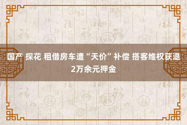 国产 探花 租借房车遭“天价”补偿 搭客维权获退2万余元押金