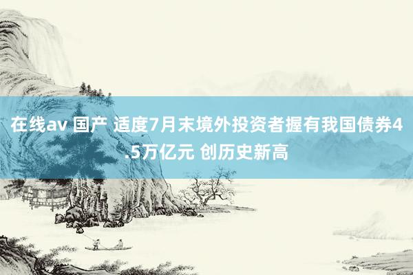 在线av 国产 适度7月末境外投资者握有我国债券4.5万亿元 创历史新高