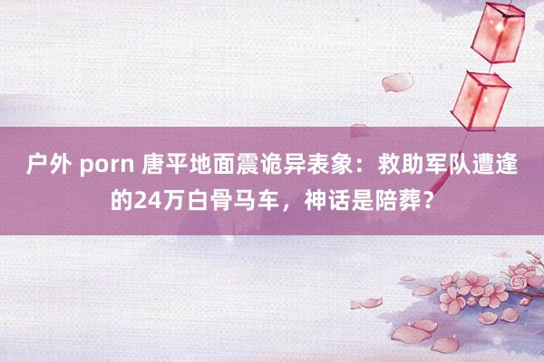 户外 porn 唐平地面震诡异表象：救助军队遭逢的24万白骨马车，神话是陪葬？