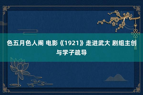 色五月色人阁 电影《1921》走进武大 剧组主创与学子疏导