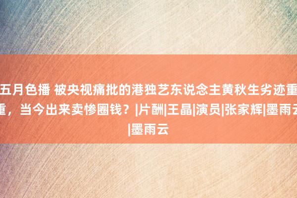 五月色播 被央视痛批的港独艺东说念主黄秋生劣迹重重，当今出来卖惨圈钱？|片酬|王晶|演员|张家辉|墨雨云