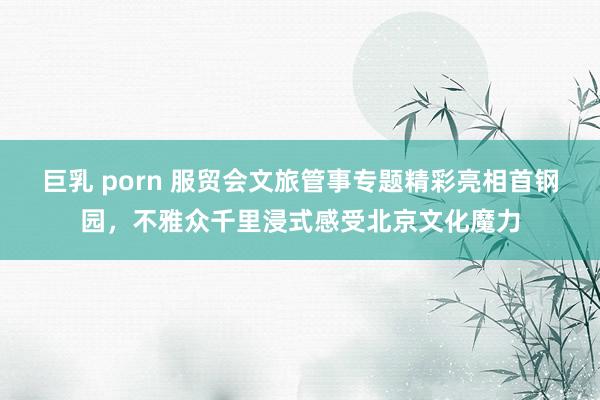 巨乳 porn 服贸会文旅管事专题精彩亮相首钢园，不雅众千里浸式感受北京文化魔力