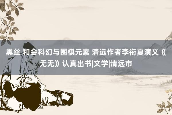 黑丝 和会科幻与围棋元素 清远作者李衔夏演义《无无》认真出书|文学|清远市