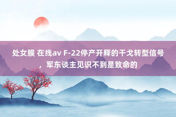 处女膜 在线av F-22停产开释的干戈转型信号，军东谈主见识不到是致命的