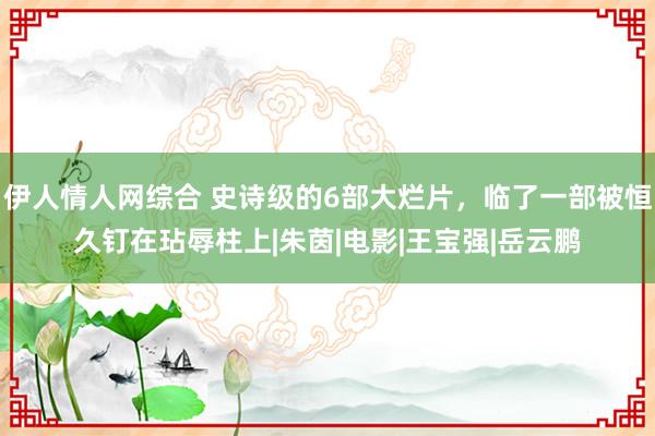 伊人情人网综合 史诗级的6部大烂片，临了一部被恒久钉在玷辱柱上|朱茵|电影|王宝强|岳云鹏