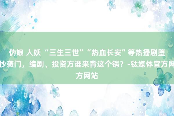 伪娘 人妖 “三生三世”“热血长安”等热播剧堕入抄袭门，编剧、投资方谁来背这个锅？-钛媒体官方网站