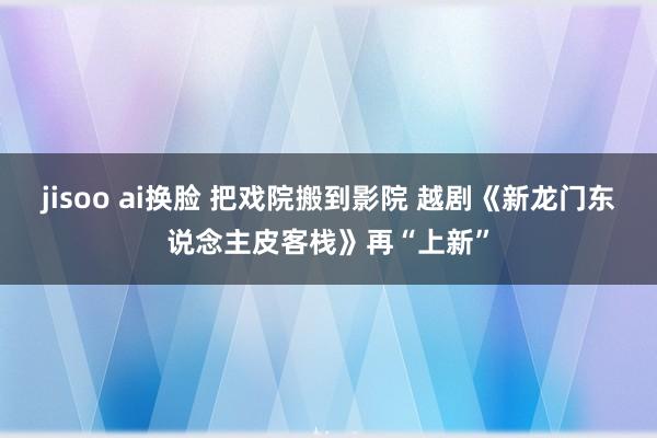 jisoo ai换脸 把戏院搬到影院 越剧《新龙门东说念主皮客栈》再“上新”