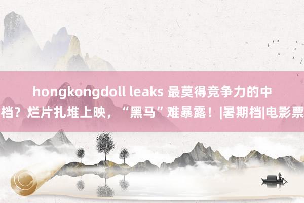 hongkongdoll leaks 最莫得竞争力的中秋档？烂片扎堆上映，“黑马”难暴露！|暑期档|电影票房