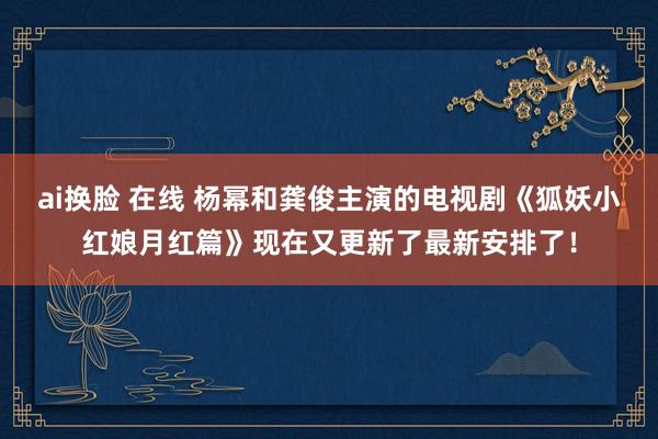 ai换脸 在线 杨幂和龚俊主演的电视剧《狐妖小红娘月红篇》现在又更新了最新安排了！